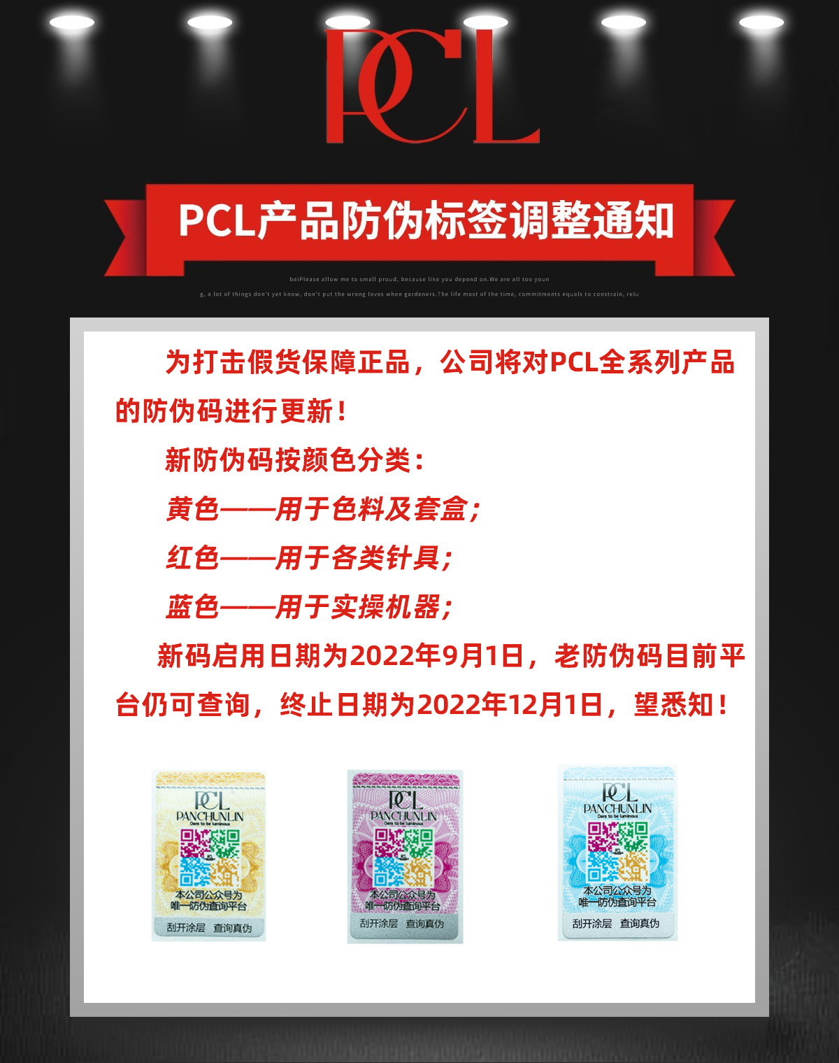 为打击假货保障正品，公司将对PCL全系列产品的防伪码进行更新！新防伪码按颜色分类：黄色——用于色料及套盒；红色——用于各类针具；蓝色——用于实操机器；新码启用日期为2022年9月1日，老防伪码目前平台仍可查询，终止日期为2022年12月1日，望悉知！